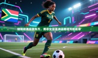 铿锵玫瑰绽放东方，南非女足亚洲征程谱写新篇章