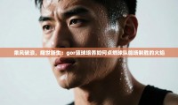 乘风破浪,耀世新生:gor篮球培养如何点燃球队临场制胜的火焰